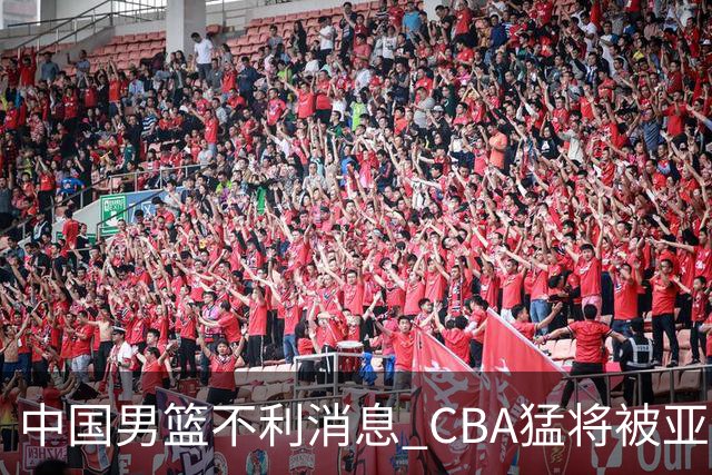 中国男篮不利消息 CBA猛将被亚洲劲敌抢先归化 亚运会难度升级